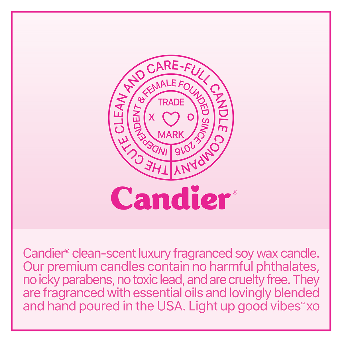 Candier® candles trade mark crest with text that reads "Candier® clean-scent luxury fragranced soy wax candle.
Our premium candles contain no harmful phthalates, no icky parabens, no toxic lead, and are cruelty free. They are fragranced with essential oils and lovingly blended and hand poured in the USA. Light up good vibes'" XO"